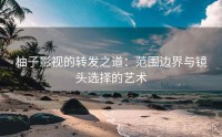 柚子影视的转发之道：范围边界与镜头选择的艺术