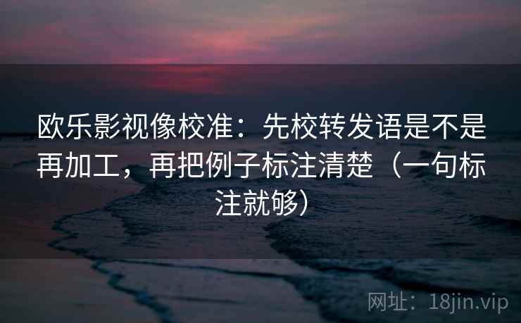 欧乐影视像校准:先校转发语是不是再加工,再把例子标注清楚(一句标注就够) 欧乐影视像校准:先校转发语是不是再加工,再把例子标注清楚(一句标注就够)