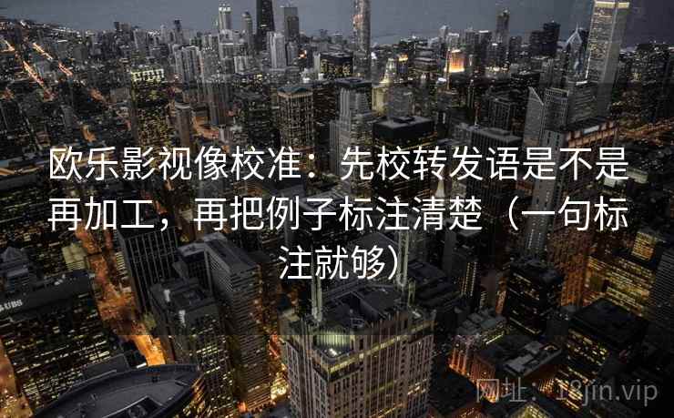 欧乐影视像校准:先校转发语是不是再加工,再把例子标注清楚(一句标注就够) 欧乐影视像校准:先校转发语是不是再加工,再把例子标注清楚(一句标注就够)