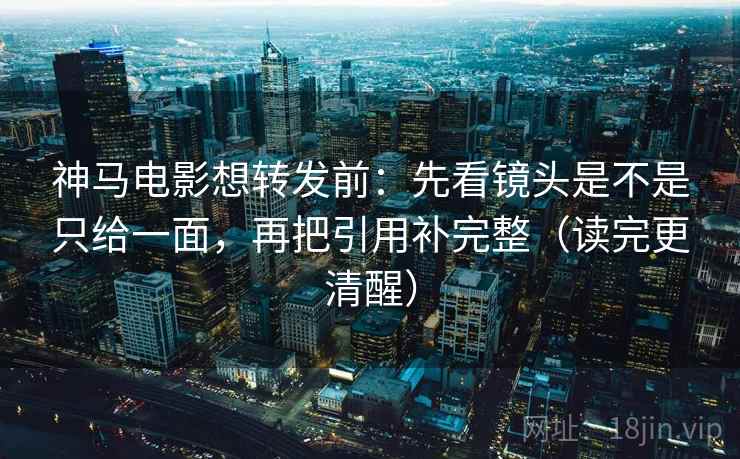 神马电影想转发前：先看镜头是不是只给一面，再把引用补完整（读完更清醒）