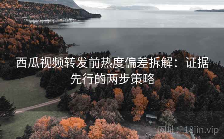 西瓜视频转发前热度偏差拆解：证据先行的两步策略