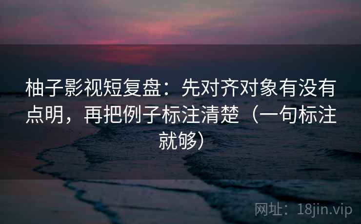 柚子影视短复盘:先对齐对象有没有点明,再把例子标注清楚(一句标注就够) 柚子影视短复盘:先对齐对象有没有点明,再把例子标注清楚(一句标注就够)