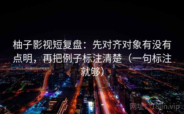 柚子影视短复盘:先对齐对象有没有点明,再把例子标注清楚(一句标注就够) 柚子影视短复盘:先对齐对象有没有点明,再把例子标注清楚(一句标注就够)
