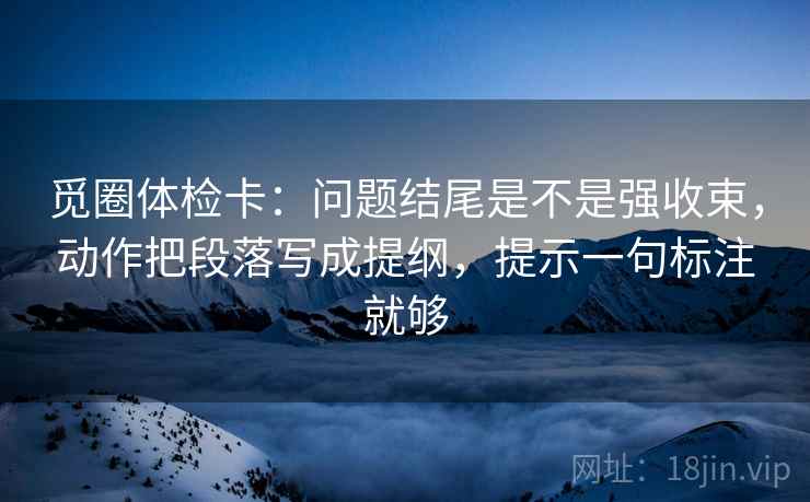 觅圈体检卡:问题结尾是不是强收束,动作把段落写成提纲,提示一句标注就够 觅圈体检卡:问题结尾是不是强收束,动作把段落写成提纲,提示一句标注就够