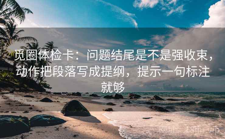 觅圈体检卡:问题结尾是不是强收束,动作把段落写成提纲,提示一句标注就够 觅圈体检卡:问题结尾是不是强收束,动作把段落写成提纲,提示一句标注就够