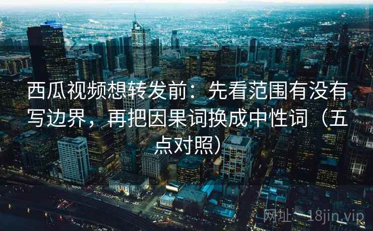 西瓜视频想转发前:先看范围有没有写边界,再把因果词换成中性词(五点对照) 西瓜视频想转发前:先看范围有没有写边界,再把因果词换成中性词(五点对照)