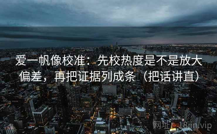 爱一帆像校准:先校热度是不是放大偏差,再把证据列成条(把话讲直) 爱一帆像校准:先校热度是不是放大偏差,再把证据列成条(把话讲直)