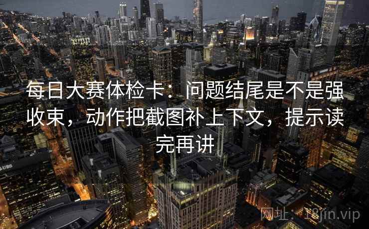 每日大赛体检卡:问题结尾是不是强收束,动作把截图补上下文,提示读完再讲 每日大赛体检卡:问题结尾是不是强收束,动作把截图补上下文,提示读完再讲