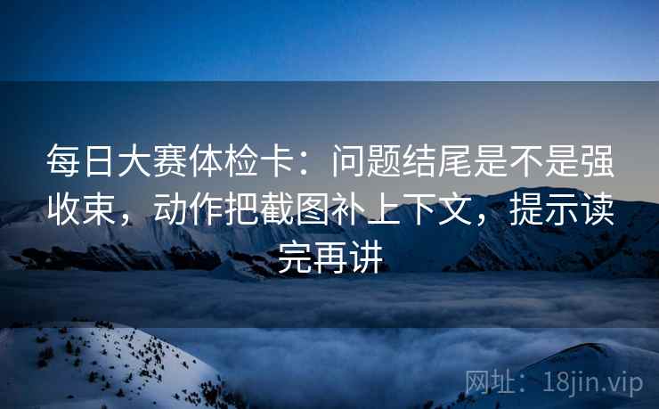 每日大赛体检卡:问题结尾是不是强收束,动作把截图补上下文,提示读完再讲 每日大赛体检卡:问题结尾是不是强收束,动作把截图补上下文,提示读完再讲