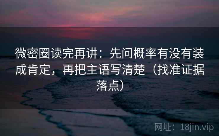 微密圈读完再讲:先问概率有没有装成肯定,再把主语写清楚(找准证据落点) 微密圈读完再讲:先问概率有没有装成肯定,再把主语写清楚(找准证据落点)