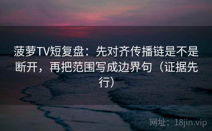 菠萝TV短复盘:先对齐传播链是不是断开,再把范围写成边界句(证据先行) 菠萝TV短复盘:先对齐传播链是不是断开,再把范围写成边界句(证据先行)