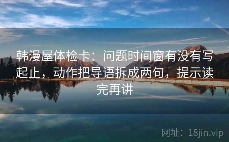 韩漫屋体检卡:问题时间窗有没有写起止,动作把导语拆成两句,提示读完再讲 韩漫屋体检卡:问题时间窗有没有写起止,动作把导语拆成两句,提示读完再讲