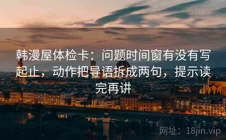 韩漫屋体检卡:问题时间窗有没有写起止,动作把导语拆成两句,提示读完再讲 韩漫屋体检卡:问题时间窗有没有写起止,动作把导语拆成两句,提示读完再讲