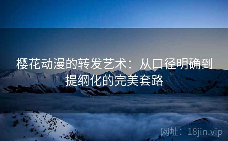 樱花动漫的转发艺术:从口径明确到提纲化的完美套路 樱花动漫的转发艺术:从口径明确到提纲化的完美套路